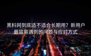 黑料网到底适不适合长期用？新用户最容易遇到的问题与应对方式