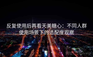 反复使用后再看天美糖心：不同人群使用场景下的适配度观察