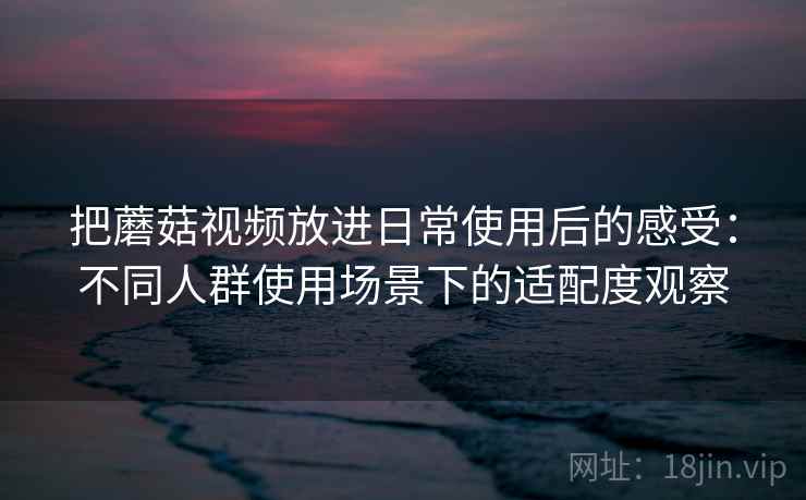 把蘑菇视频放进日常使用后的感受：不同人群使用场景下的适配度观察