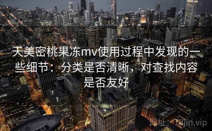 天美密桃果冻mv使用过程中发现的一些细节:分类是否清晰,对查找内容是否友好 天美密桃果冻mv使用过程中发现的一些细节:分类是否清晰,对查找内容是否友好
