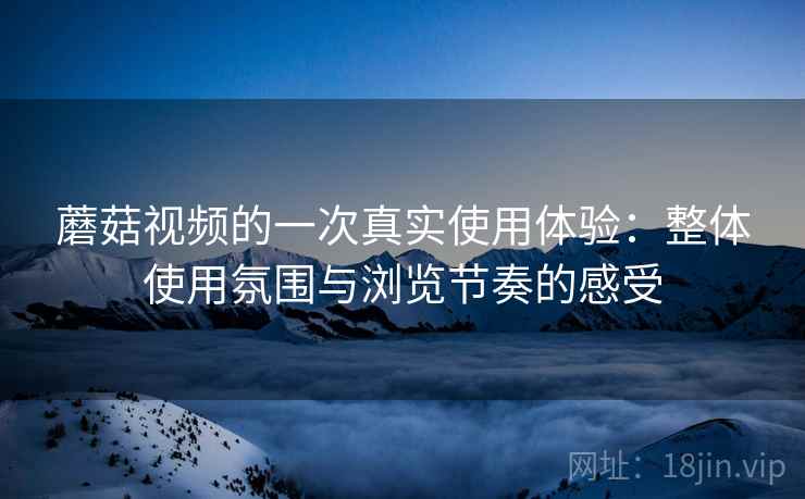 蘑菇视频的一次真实使用体验：整体使用氛围与浏览节奏的感受