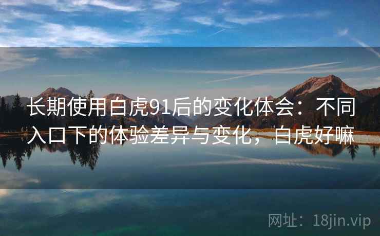 长期使用白虎91后的变化体会:不同入口下的体验差异与变化,白虎好嘛 长期使用白虎91后的变化体会:不同入口下的体验差异与变化,白虎好嘛
