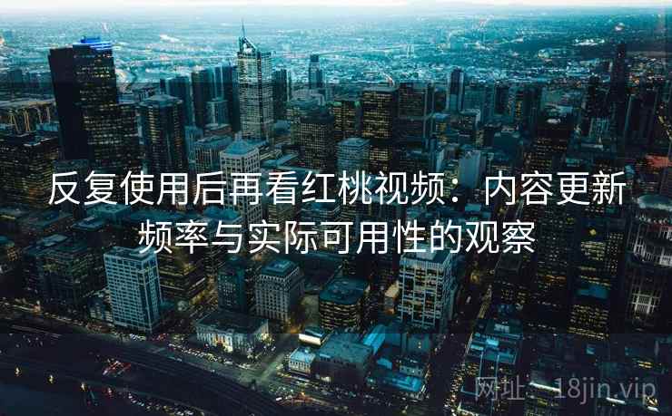 反复使用后再看红桃视频：内容更新频率与实际可用性的观察