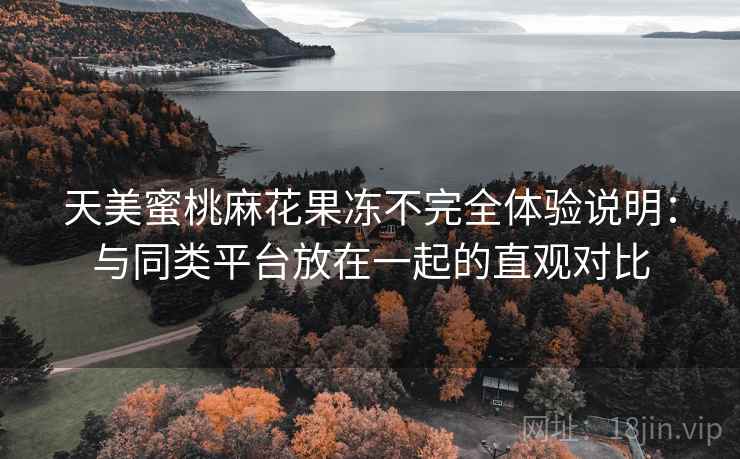 天美蜜桃麻花果冻不完全体验说明:与同类平台放在一起的直观对比 天美蜜桃麻花果冻不完全体验说明:与同类平台放在一起的直观对比