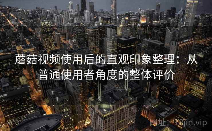 蘑菇视频使用后的直观印象整理：从普通使用者角度的整体评价