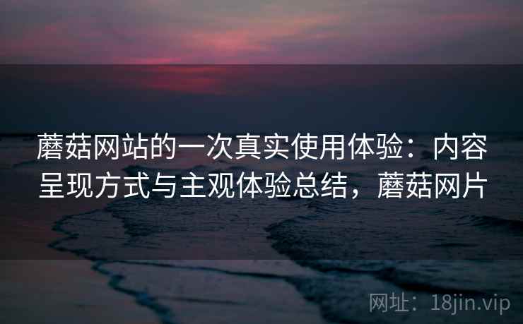 蘑菇网站的一次真实使用体验：内容呈现方式与主观体验总结，蘑菇网片