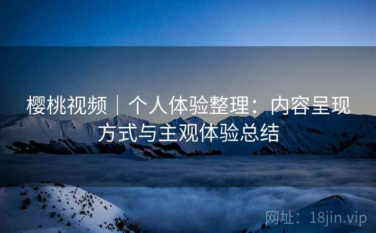 樱桃视频|个人体验整理:内容呈现方式与主观体验总结 樱桃视频|个人体验整理:内容呈现方式与主观体验总结