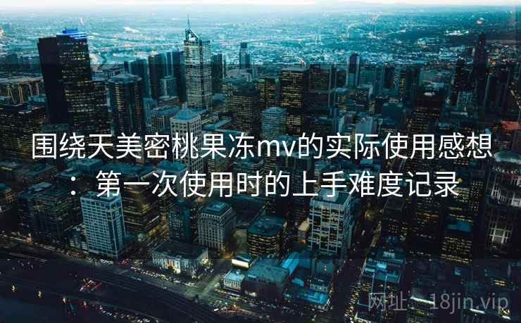 围绕天美密桃果冻mv的实际使用感想：第一次使用时的上手难度记录