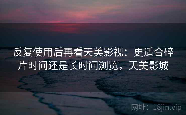 反复使用后再看天美影视：更适合碎片时间还是长时间浏览，天美影城