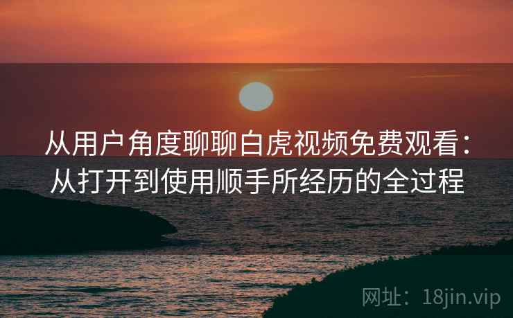 从用户角度聊聊白虎视频免费观看：从打开到使用顺手所经历的全过程
