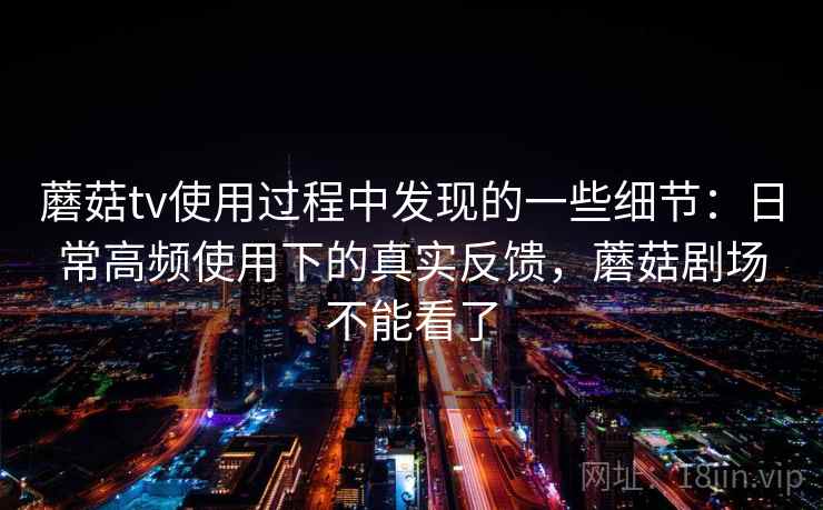 蘑菇tv使用过程中发现的一些细节:日常高频使用下的真实反馈,蘑菇剧场不能看了 蘑菇tv使用过程中发现的一些细节:日常高频使用下的真实反馈,蘑菇剧场不能看了