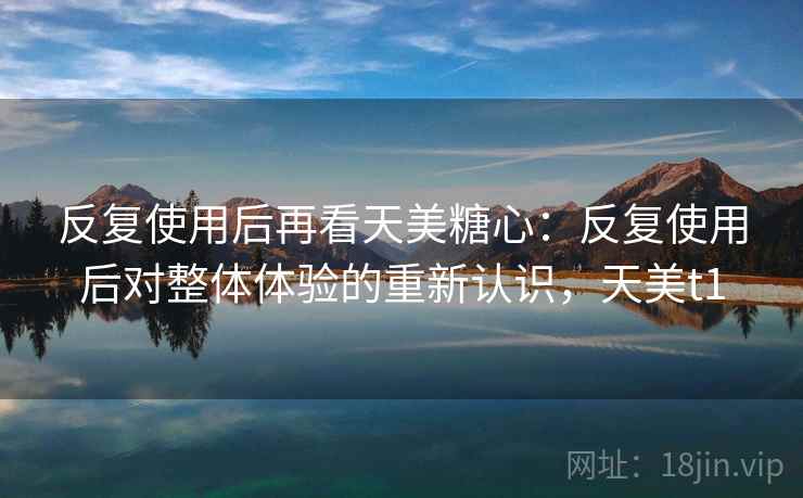 反复使用后再看天美糖心：反复使用后对整体体验的重新认识，天美t1