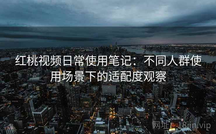 红桃视频日常使用笔记:不同人群使用场景下的适配度观察 红桃视频日常使用笔记:不同人群使用场景下的适配度观察