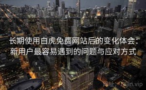 长期使用白虎免费网站后的变化体会：新用户最容易遇到的问题与应对方式