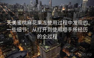 天美蜜桃麻花果冻使用过程中发现的一些细节：从打开到使用顺手所经历的全过程