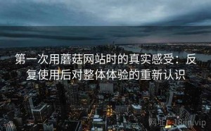 第一次用蘑菇网站时的真实感受：反复使用后对整体体验的重新认识