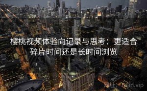 樱桃视频体验向记录与思考：更适合碎片时间还是长时间浏览