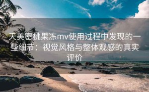 天美密桃果冻mv使用过程中发现的一些细节：视觉风格与整体观感的真实评价