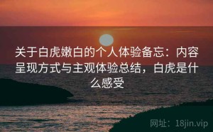 关于白虎嫩白的个人体验备忘：内容呈现方式与主观体验总结，白虎是什么感受