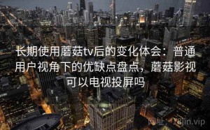 长期使用蘑菇tv后的变化体会：普通用户视角下的优缺点盘点，蘑菇影视可以电视投屏吗