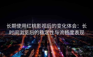 长期使用红桃影视后的变化体会：长时间浏览后的稳定性与流畅度表现