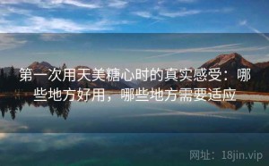 第一次用天美糖心时的真实感受：哪些地方好用，哪些地方需要适应