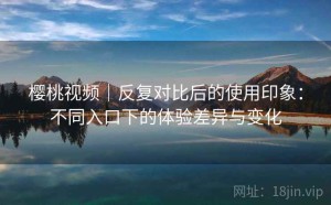 樱桃视频｜反复对比后的使用印象：不同入口下的体验差异与变化