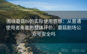 围绕蘑菇tv的实际使用感想：从普通使用者角度的整体评价，蘑菇剧场公众号安全吗