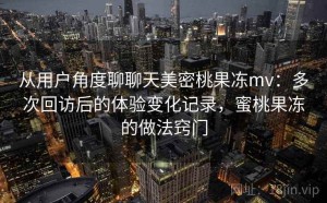 从用户角度聊聊天美密桃果冻mv：多次回访后的体验变化记录，蜜桃果冻的做法窍门