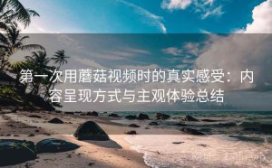 第一次用蘑菇视频时的真实感受：内容呈现方式与主观体验总结