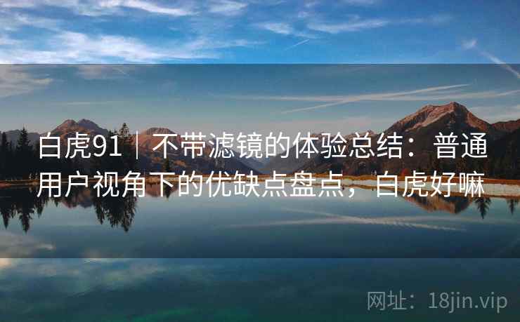 白虎91|不带滤镜的体验总结:普通用户视角下的优缺点盘点,白虎好嘛 白虎91|不带滤镜的体验总结:普通用户视角下的优缺点盘点,白虎好嘛