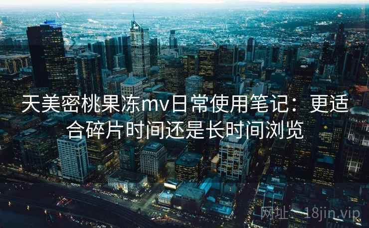 天美密桃果冻mv日常使用笔记:更适合碎片时间还是长时间浏览 天美密桃果冻mv日常使用笔记:更适合碎片时间还是长时间浏览