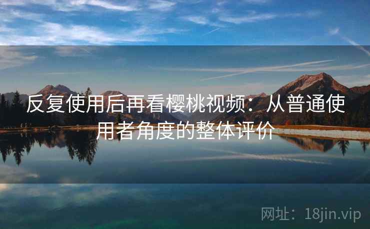 反复使用后再看樱桃视频：从普通使用者角度的整体评价