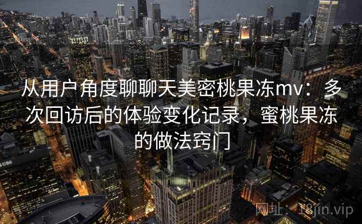 从用户角度聊聊天美密桃果冻mv:多次回访后的体验变化记录,蜜桃果冻的做法窍门 从用户角度聊聊天美密桃果冻mv:多次回访后的体验变化记录,蜜桃果冻的做法窍门