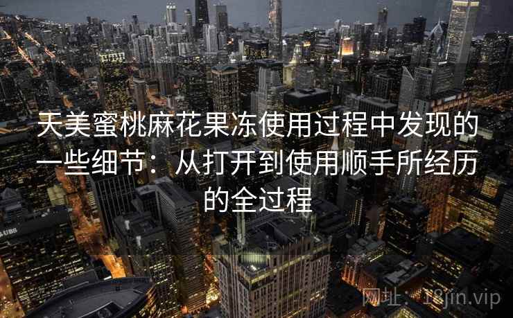 天美蜜桃麻花果冻使用过程中发现的一些细节：从打开到使用顺手所经历的全过程