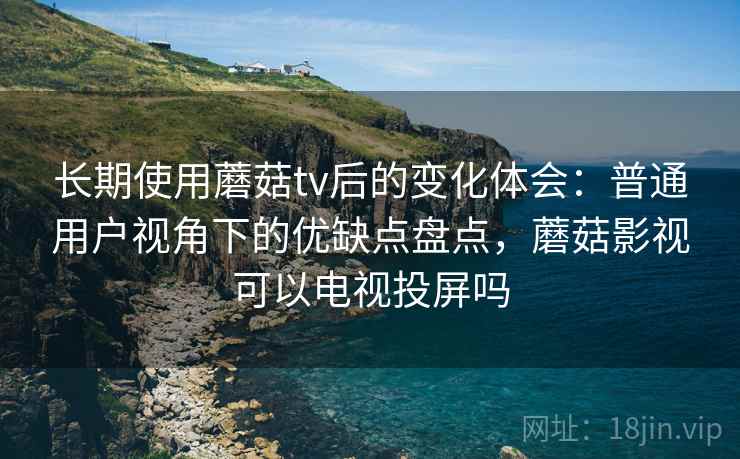 长期使用蘑菇tv后的变化体会：普通用户视角下的优缺点盘点，蘑菇影视可以电视投屏吗
