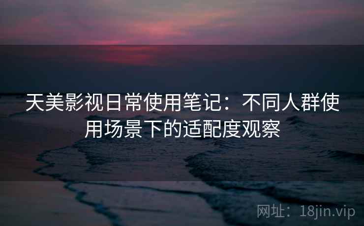 天美影视日常使用笔记：不同人群使用场景下的适配度观察