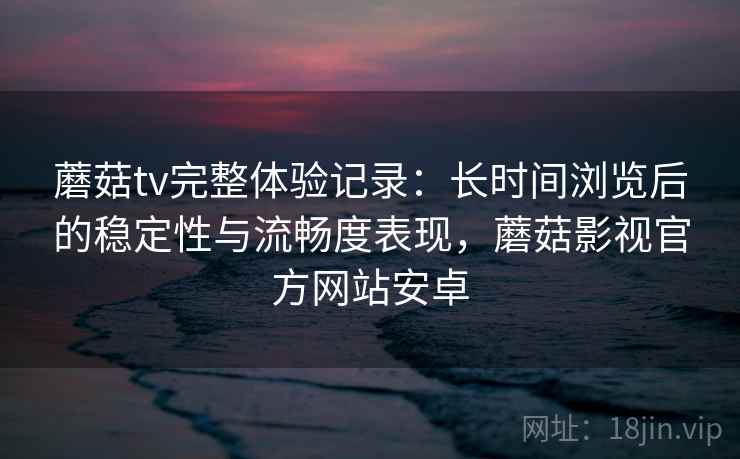 蘑菇tv完整体验记录：长时间浏览后的稳定性与流畅度表现，蘑菇影视官方网站安卓