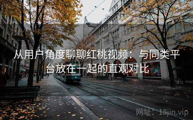 从用户角度聊聊红桃视频：与同类平台放在一起的直观对比
