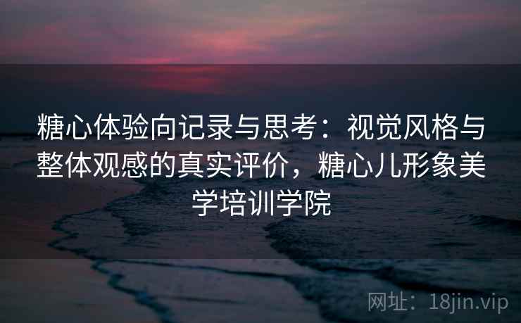 糖心体验向记录与思考：视觉风格与整体观感的真实评价，糖心儿形象美学培训学院