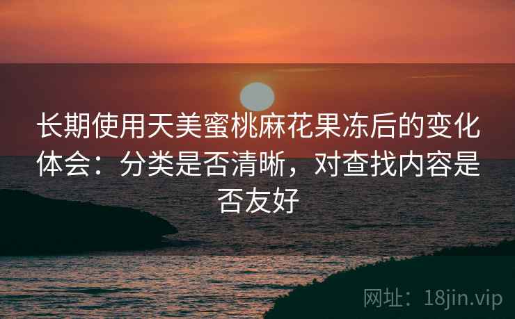 长期使用天美蜜桃麻花果冻后的变化体会：分类是否清晰，对查找内容是否友好