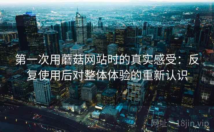 第一次用蘑菇网站时的真实感受：反复使用后对整体体验的重新认识