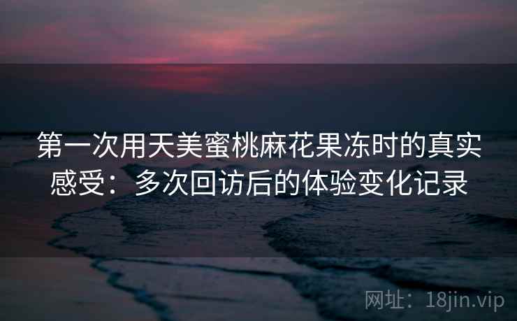 第一次用天美蜜桃麻花果冻时的真实感受:多次回访后的体验变化记录 第一次用天美蜜桃麻花果冻时的真实感受:多次回访后的体验变化记录