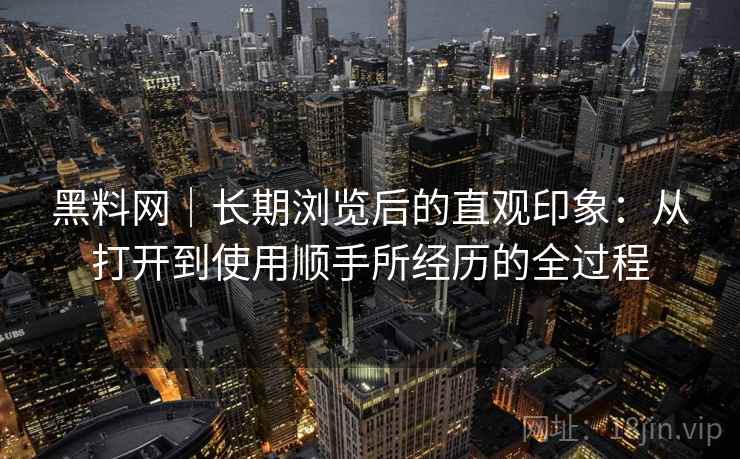 黑料网｜长期浏览后的直观印象：从打开到使用顺手所经历的全过程
