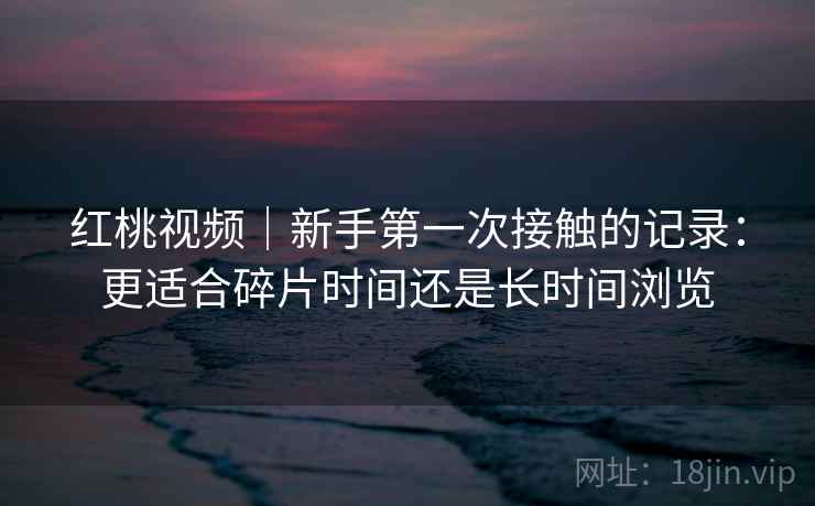 红桃视频|新手第一次接触的记录:更适合碎片时间还是长时间浏览 红桃视频|新手第一次接触的记录:更适合碎片时间还是长时间浏览