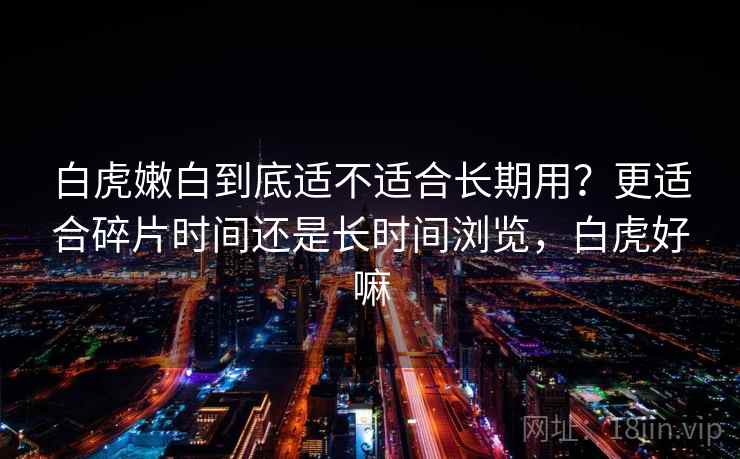 白虎嫩白到底适不适合长期用？更适合碎片时间还是长时间浏览，白虎好嘛