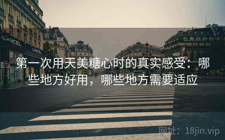 第一次用天美糖心时的真实感受：哪些地方好用，哪些地方需要适应