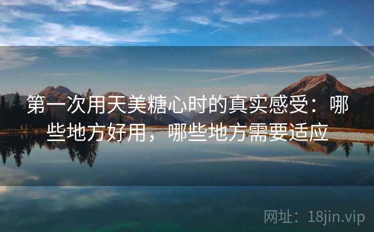 第一次用天美糖心时的真实感受：哪些地方好用，哪些地方需要适应