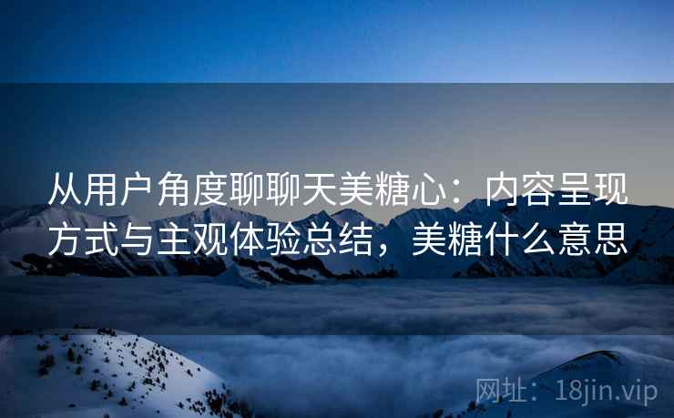 从用户角度聊聊天美糖心：内容呈现方式与主观体验总结，美糖什么意思