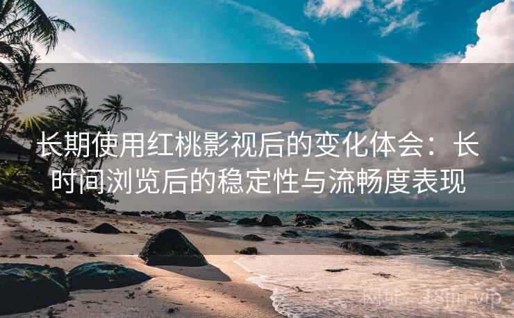 长期使用红桃影视后的变化体会：长时间浏览后的稳定性与流畅度表现